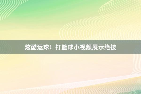 炫酷运球！打篮球小视频展示绝技